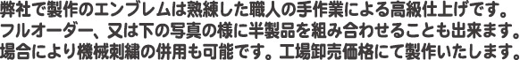 弊社で制作のエンブレムは熟練した職人の手作業による高級仕上げです。フルオーダー、又は下の写真の様に半製品を組み合わせることも出来ます。場合により機械刺繍の併用も可能です。工場卸売価格にて制作いたします。